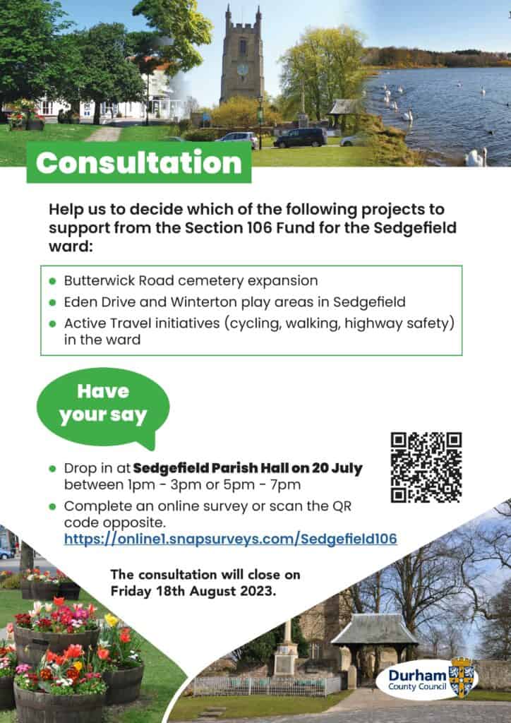 Help us decide which of the following projects to support from the Section 106 Fund for Sedgefield: Butterwick Road Cemetery Expansion, Eden Drive and Winterton Play Areas, Active Travel Initiatives. Have your say by dropping in at Sedgefield Parish Hall on 20th July between 1pm-3pm or 5pm-7pm to talk to the applicants, then complete the online survey. The consultation will close on Friday 18th August 2023.